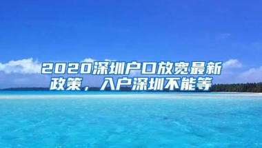 2020深圳户口放宽最新政策，入户深圳不能等