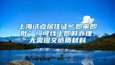 上海试点居住证“即审即批”！可线上即时办理，无需提交纸质材料