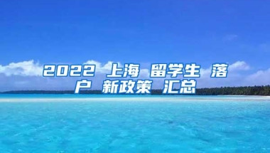 2022 上海 留学生 落户 新政策 汇总