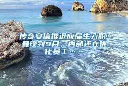 传奇安信推迟应届生入职：最晚到9月，内部还在优化员工……