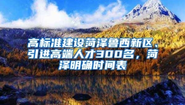 高标准建设菏泽鲁西新区、引进高端人才300名，菏泽明确时间表