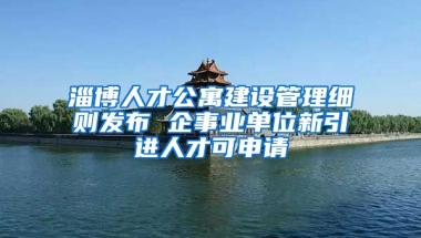 淄博人才公寓建设管理细则发布 企事业单位新引进人才可申请