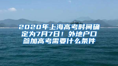 2020年上海高考时间确定为7月7日！外地户口参加高考需要什么条件