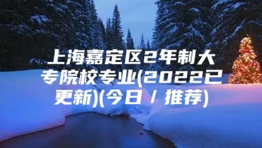 上海嘉定区2年制大专院校专业(2022已更新)(今日／推荐)