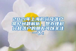 2021年上海积分及落户常见问题解析，想办理积分和落户的朋友可以关注一下：