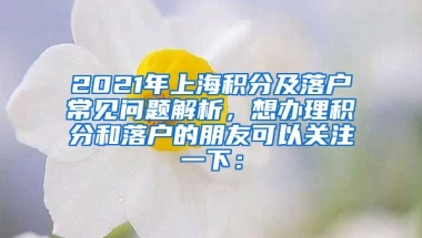 2021年上海积分及落户常见问题解析，想办理积分和落户的朋友可以关注一下：