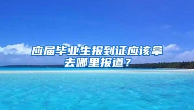 应届毕业生报到证应该拿去哪里报道？