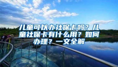 儿童可以办社保卡吗？儿童社保卡有什么用？如何办理？一文全解