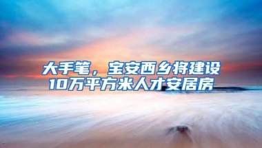 大手笔，宝安西乡将建设10万平方米人才安居房