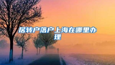 居转户落户上海在哪里办理