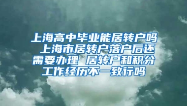 上海高中毕业能居转户吗 上海市居转户落户后还需要办理 居转户和积分工作经历不一致行吗