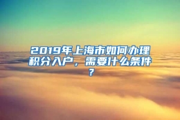 2019年上海市如何办理积分入户，需要什么条件？