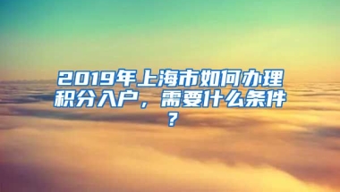 2019年上海市如何办理积分入户，需要什么条件？