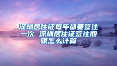 深圳居住证每年都要签注一次 深圳居住证签注期限怎么计算