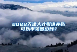 2022天津人才引进补贴可以申领多少钱？