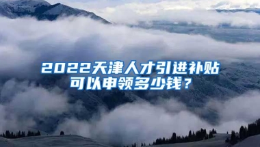 2022天津人才引进补贴可以申领多少钱？