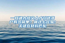 一网通办提交人才引进落户有多简单？就这么容易！关键在材料匹配