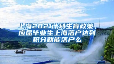 上海2021计划生育政策，应届毕业生上海落户达到积分就能落户么