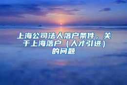 上海公司法人落户条件，关于上海落户（人才引进）的问题