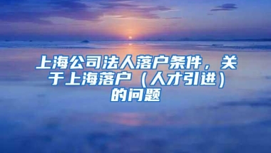 上海公司法人落户条件，关于上海落户（人才引进）的问题