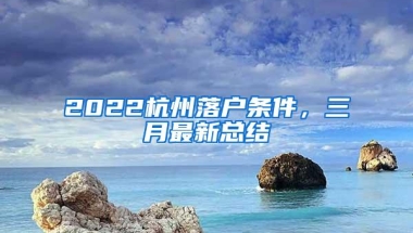 2022杭州落户条件，三月最新总结