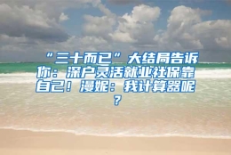 “三十而已”大结局告诉你：深户灵活就业社保靠自己！漫妮：我计算器呢？