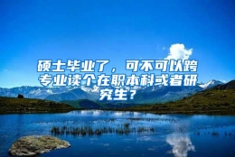 硕士毕业了，可不可以跨专业读个在职本科或者研究生？