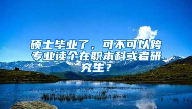 硕士毕业了，可不可以跨专业读个在职本科或者研究生？