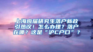 上海应届研究生落户新政引热议！怎么办理？落户在哪？这是“沪C户口”？