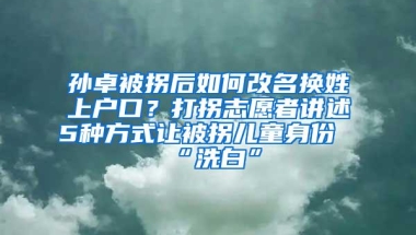 孙卓被拐后如何改名换姓上户口？打拐志愿者讲述5种方式让被拐儿童身份“洗白”