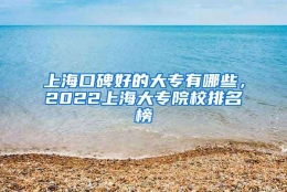 上海口碑好的大专有哪些，2022上海大专院校排名榜