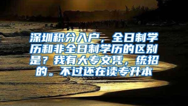 深圳积分入户，全日制学历和非全日制学历的区别是？我有大专文凭，统招的。不过还在读专升本