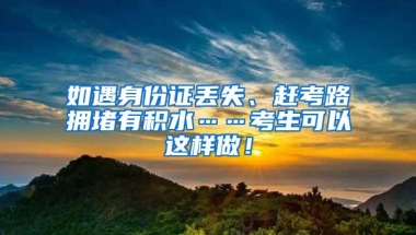 如遇身份证丢失、赶考路拥堵有积水……考生可以这样做！