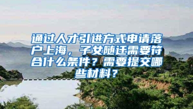 通过人才引进方式申请落户上海，子女随迁需要符合什么条件？需要提交哪些材料？