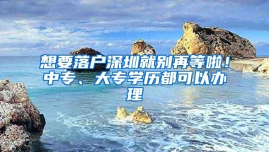 想要落户深圳就别再等啦！中专、大专学历都可以办理