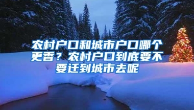 农村户口和城市户口哪个更香？农村户口到底要不要迁到城市去呢