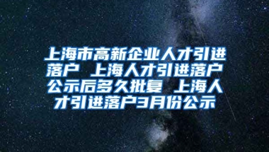 上海市高新企业人才引进落户 上海人才引进落户公示后多久批复 上海人才引进落户3月份公示