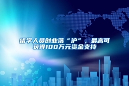 留学人员创业落“沪”，最高可获得100万元资金支持