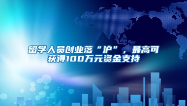 留学人员创业落“沪”，最高可获得100万元资金支持