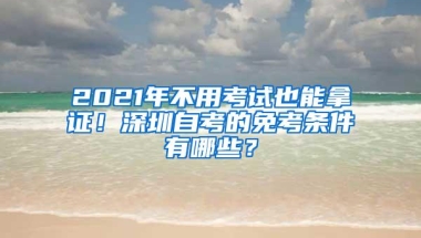 2021年不用考试也能拿证！深圳自考的免考条件有哪些？