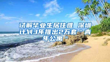 试解毕业生居住难 深圳计划3年推出2万套＂青年公寓＂