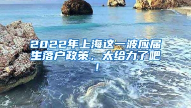 2022年上海这一波应届生落户政策，太给力了吧！