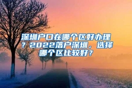 深圳户口在哪个区好办理？2022落户深圳，选择哪个区比较好？