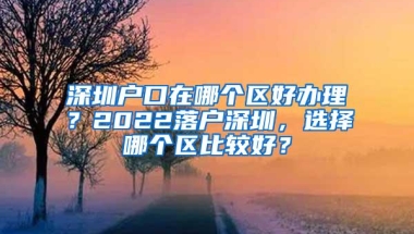 深圳户口在哪个区好办理？2022落户深圳，选择哪个区比较好？