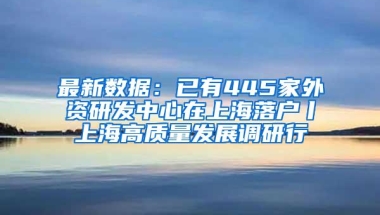 最新数据：已有445家外资研发中心在上海落户丨上海高质量发展调研行