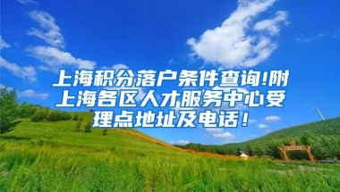 上海积分落户条件查询!附上海各区人才服务中心受理点地址及电话！