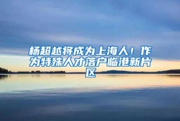 杨超越将成为上海人！作为特殊人才落户临港新片区