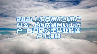 2021上海商用房可落户口么 上海铁路局职工落户 复旦研究生毕业能落户上海吗