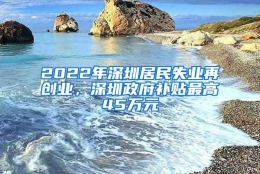 2022年深圳居民失业再创业，深圳政府补贴最高45万元