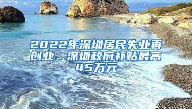 2022年深圳居民失业再创业，深圳政府补贴最高45万元